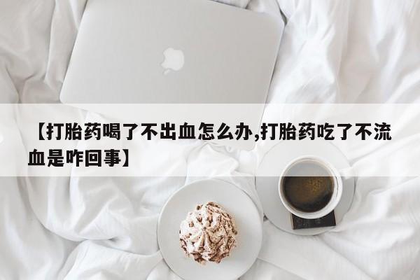 流产药在线付款【打胎药喝了不出血怎么办,打胎药吃了不流血是咋回事】
