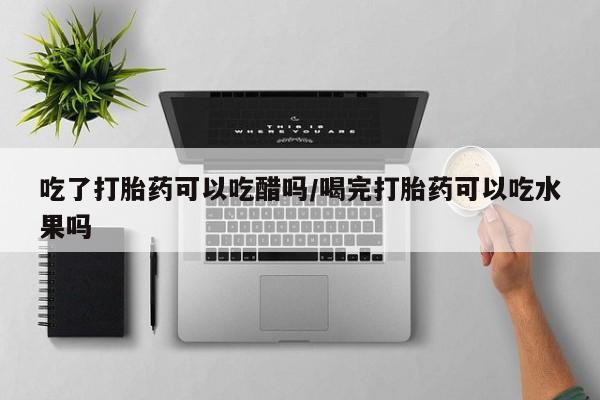 流产药在线付款吃了打胎药可以吃醋吗/喝完打胎药可以吃水果吗