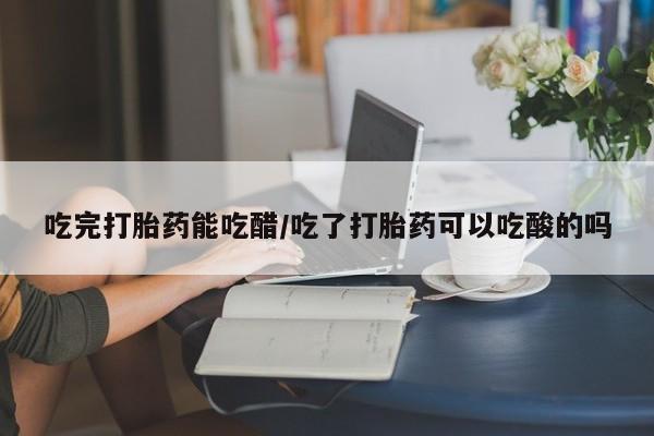流产药在线付款吃完打胎药能吃醋/吃了打胎药可以吃酸的吗