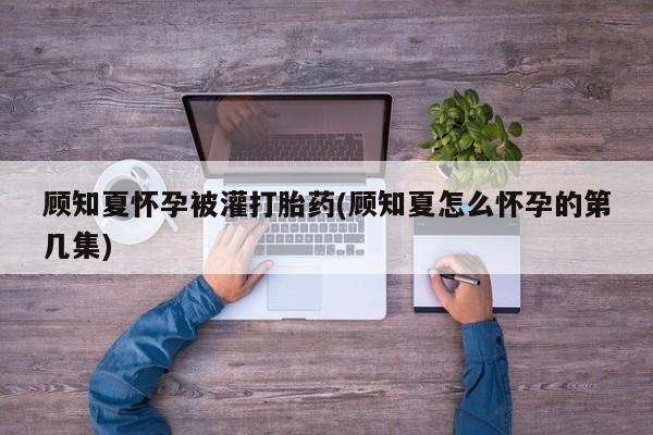 流产药在线付款顾知夏怀孕被灌打胎药(顾知夏怎么怀孕的第几集)