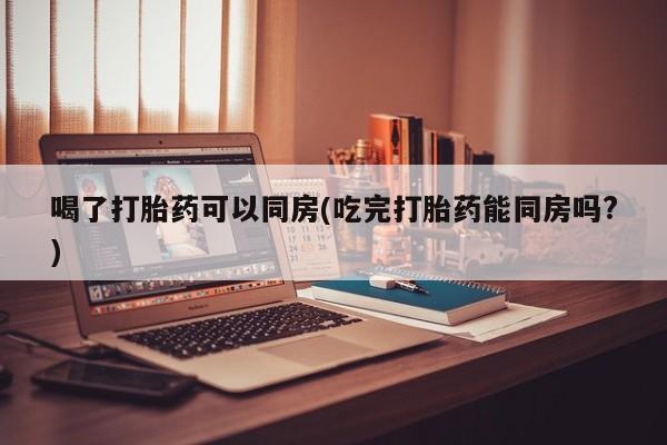 流产药在线付款喝了打胎药可以同房(吃完打胎药能同房吗?)