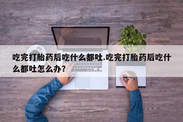 流产药在线付款吃完打胎药后吃什么都吐.吃完打胎药后吃什么都吐怎么办？