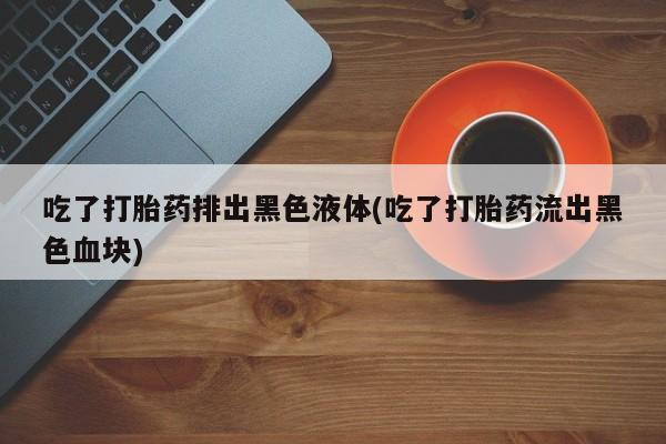 流产药在线付款吃了打胎药排出黑色液体(吃了打胎药流出黑色血块)