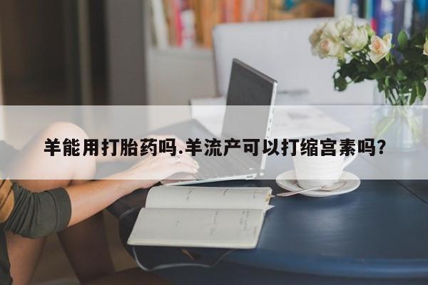 流产药在线付款羊能用打胎药吗.羊流产可以打缩宫素吗？