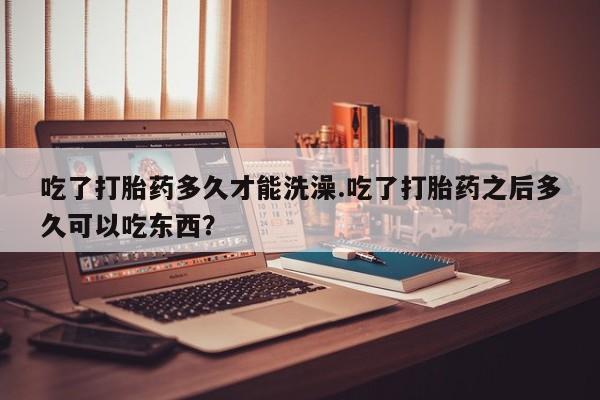 流产药在线付款吃了打胎药多久才能洗澡.吃了打胎药之后多久可以吃东西？