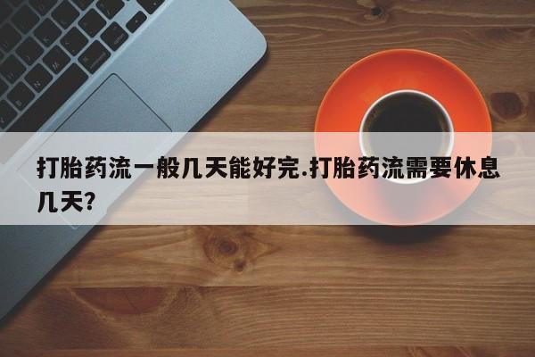流产药在线付款打胎药流一般几天能好完.打胎药流需要休息几天？