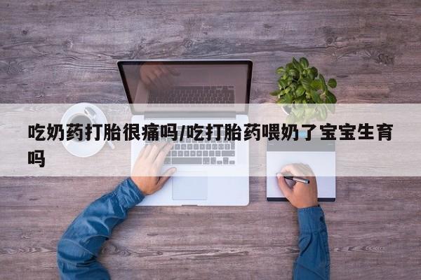 流产药在线付款吃奶药打胎很痛吗/吃打胎药喂奶了宝宝生育吗