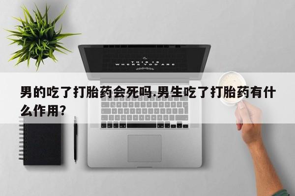 流产药在线付款男的吃了打胎药会死吗.男生吃了打胎药有什么作用？