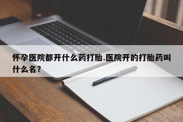 流产药在线付款怀孕医院都开什么药打胎.医院开的打胎药叫什么名？