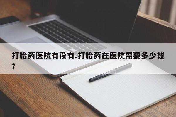 流产药在线付款打胎药医院有没有.打胎药在医院需要多少钱？