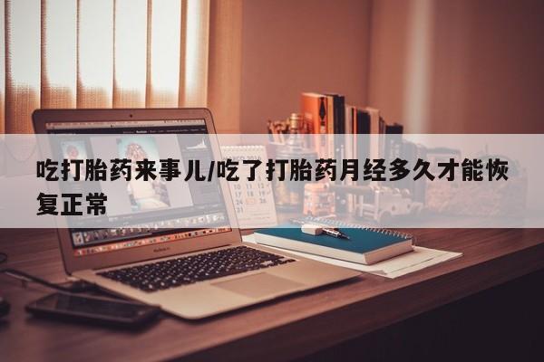 流产药在线付款吃打胎药来事儿/吃了打胎药月经多久才能恢复正常