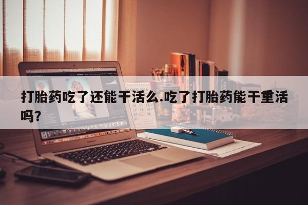 流产药在线付款打胎药吃了还能干活么.吃了打胎药能干重活吗？