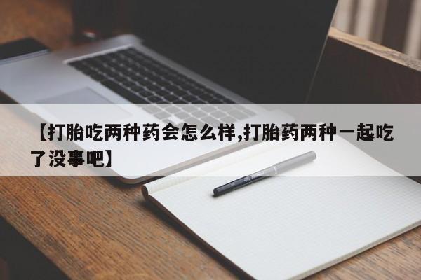 流产药在线付款【打胎吃两种药会怎么样,打胎药两种一起吃了没事吧】