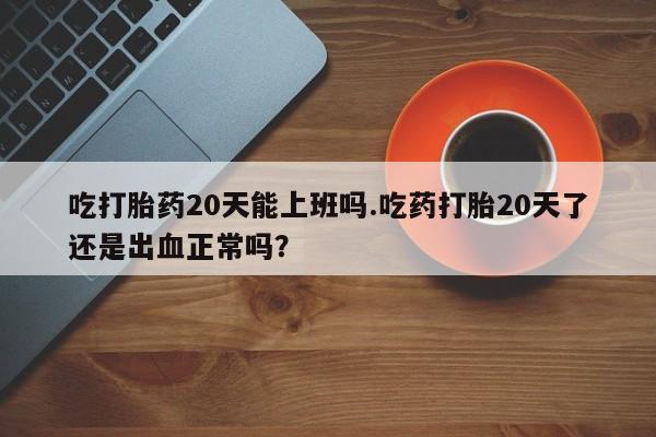 流产药在线付款吃打胎药20天能上班吗.吃药打胎20天了还是出血正常吗？