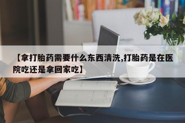 流产药在线付款【拿打胎药需要什么东西清洗,打胎药是在医院吃还是拿回家吃】