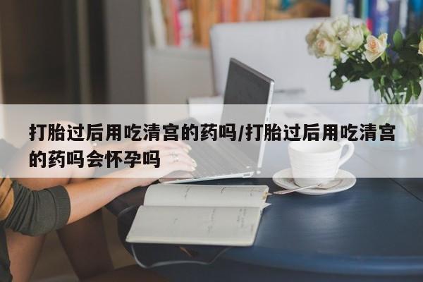 流产药在线付款打胎过后用吃清宫的药吗/打胎过后用吃清宫的药吗会怀孕吗
