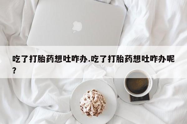 流产药在线付款吃了打胎药想吐咋办.吃了打胎药想吐咋办呢？
