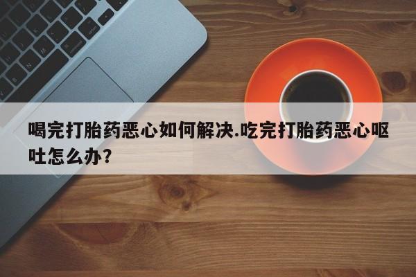 流产药在线付款喝完打胎药恶心如何解决.吃完打胎药恶心呕吐怎么办？