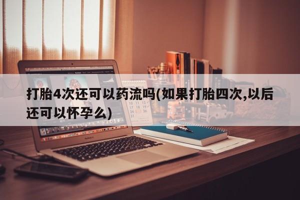流产药在线付款打胎4次还可以药流吗(如果打胎四次,以后还可以怀孕么)