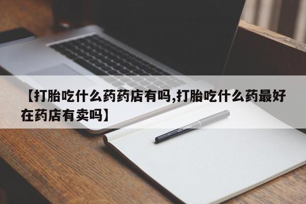 流产药在线付款【打胎吃什么药药店有吗,打胎吃什么药最好在药店有卖吗】