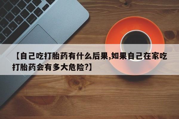流产药在线付款【自己吃打胎药有什么后果,如果自己在家吃打胎药会有多大危险?】