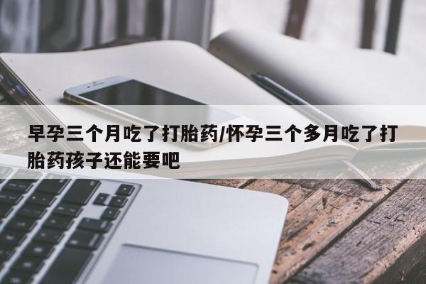 流产药在线付款早孕三个月吃了打胎药/怀孕三个多月吃了打胎药孩子还能要吧