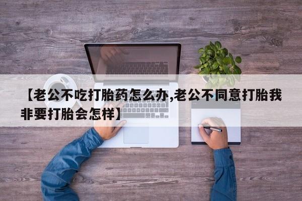 流产药在线付款【老公不吃打胎药怎么办,老公不同意打胎我非要打胎会怎样】