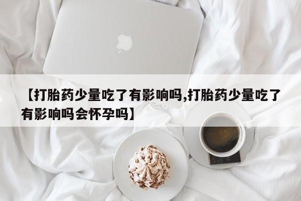 流产药在线付款【打胎药少量吃了有影响吗,打胎药少量吃了有影响吗会怀孕吗】