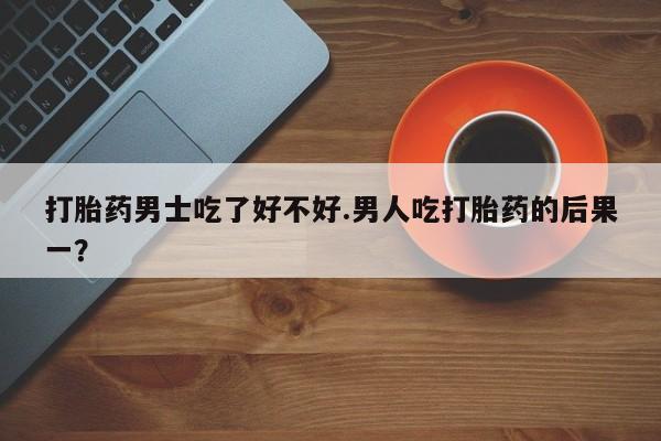 流产药在线付款打胎药男士吃了好不好.男人吃打胎药的后果一？