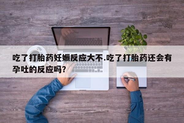 流产药在线付款吃了打胎药妊娠反应大不.吃了打胎药还会有孕吐的反应吗？