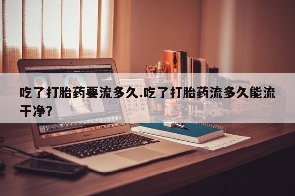 流产药在线付款吃了打胎药要流多久.吃了打胎药流多久能流干净？