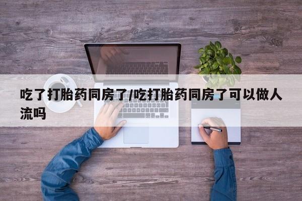 流产药在线付款吃了打胎药同房了/吃打胎药同房了可以做人流吗