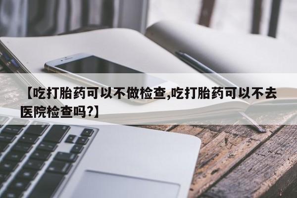 流产药在线付款【吃打胎药可以不做检查,吃打胎药可以不去医院检查吗?】