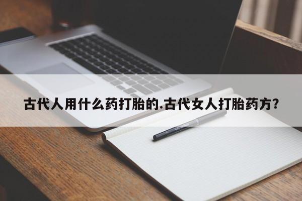 流产药在线付款古代人用什么药打胎的.古代女人打胎药方？