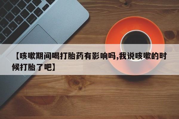 流产药在线付款【咳嗽期间喝打胎药有影响吗,我说咳嗽的时候打胎了吧】