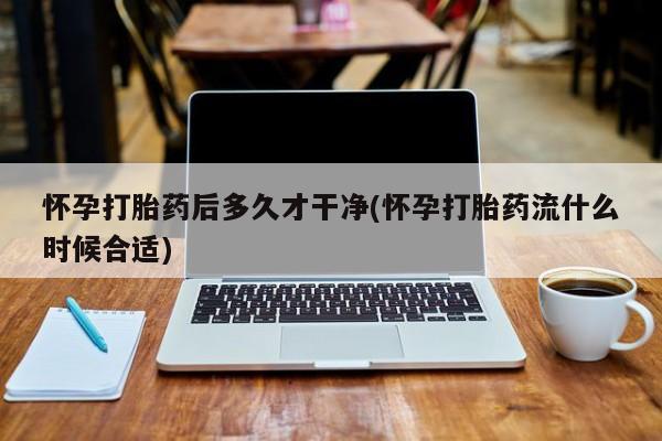 流产药在线付款怀孕打胎药后多久才干净(怀孕打胎药流什么时候合适)