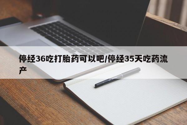 流产药在线付款停经36吃打胎药可以吧/停经35天吃药流产
