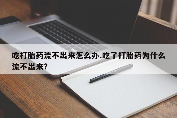 流产药在线付款吃打胎药流不出来怎么办.吃了打胎药为什么流不出来？
