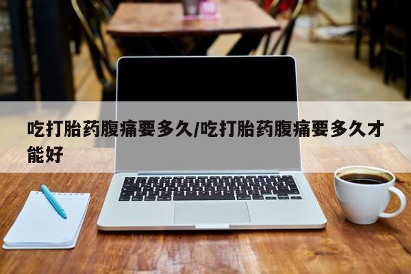 流产药在线付款吃打胎药腹痛要多久/吃打胎药腹痛要多久才能好