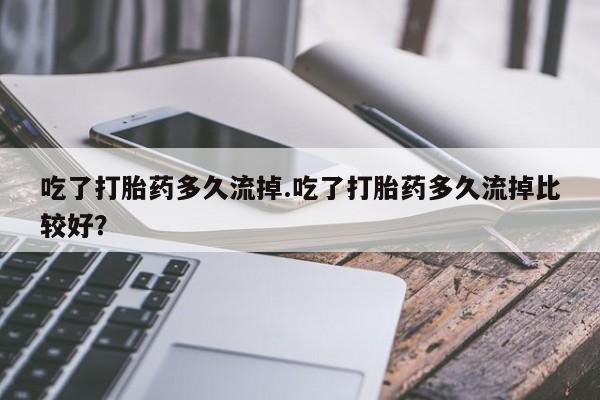 流产药在线付款吃了打胎药多久流掉.吃了打胎药多久流掉比较好？