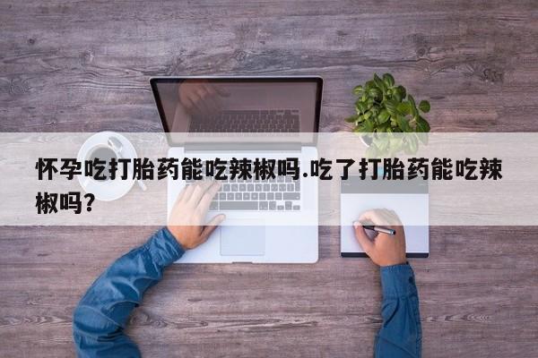 流产药在线付款怀孕吃打胎药能吃辣椒吗.吃了打胎药能吃辣椒吗？