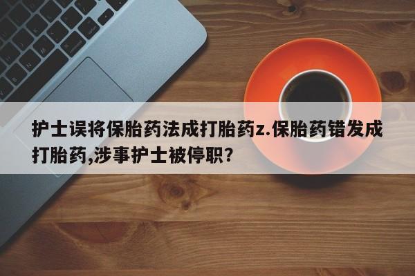 流产药在线付款护士误将保胎药法成打胎药z.保胎药错发成打胎药,涉事护士被停职？