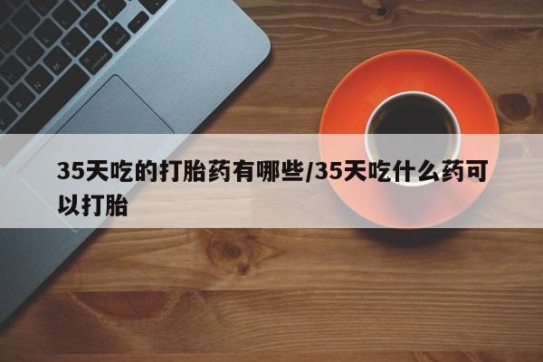 流产药在线付款35天吃的打胎药有哪些/35天吃什么药可以打胎