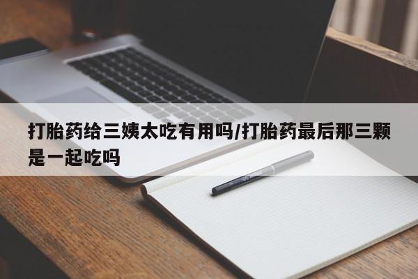 流产药在线付款打胎药给三姨太吃有用吗/打胎药最后那三颗是一起吃吗