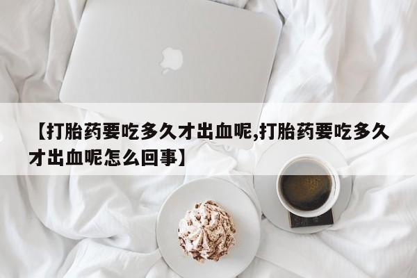 流产药在线付款【打胎药要吃多久才出血呢,打胎药要吃多久才出血呢怎么回事】