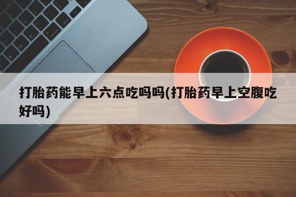 流产药在线付款打胎药能早上六点吃吗吗(打胎药早上空腹吃好吗)