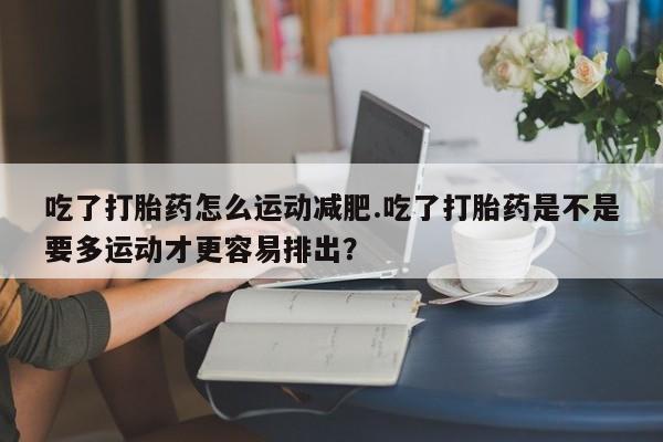 流产药在线付款吃了打胎药怎么运动减肥.吃了打胎药是不是要多运动才更容易排出？