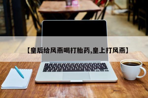 流产药在线付款【皇后给风燕喝打胎药,皇上打风燕】