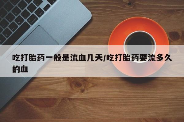 流产药在线付款吃打胎药一般是流血几天/吃打胎药要流多久的血