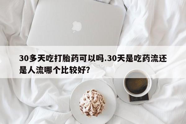 流产药在线付款30多天吃打胎药可以吗.30天是吃药流还是人流哪个比较好？